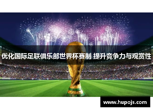 优化国际足联俱乐部世界杯赛制 提升竞争力与观赏性